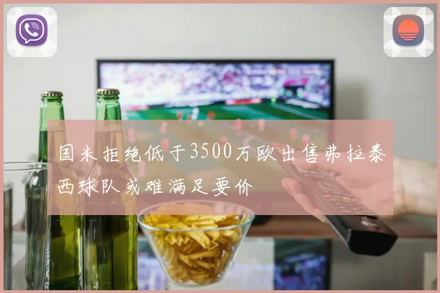 国米拒绝低于3500万欧出售弗拉泰西球队或难满足要价