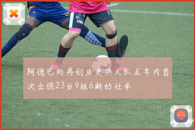 阿德巴约再创历史热火队五年内首次出现23分9板6断的壮举