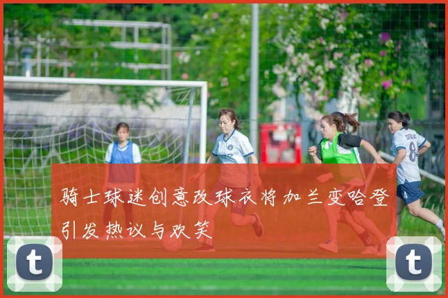 骑士球迷创意改球衣将加兰变哈登引发热议与欢笑