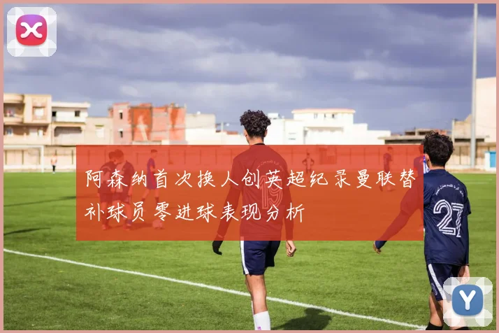 阿森纳首次换人创英超纪录曼联替补球员零进球表现分析