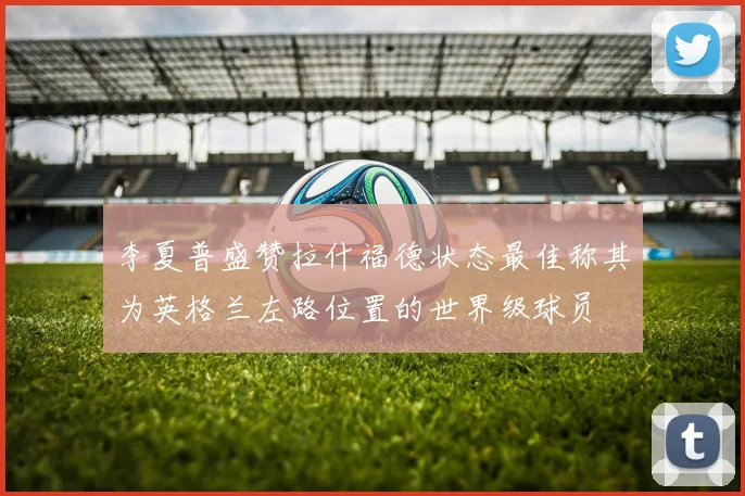 李夏普盛赞拉什福德状态最佳称其为英格兰左路位置的世界级球员