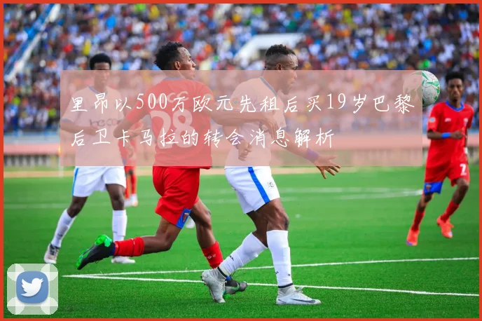 里昂以500万欧元先租后买19岁巴黎后卫卡马拉的转会消息解析