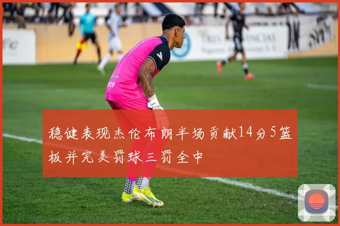 稳健表现杰伦布朗半场贡献14分5篮板并完美罚球三罚全中
