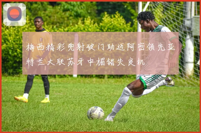 梅西精彩兜射破门助迈阿密领先亚特兰大联苏牙中楣错失良机