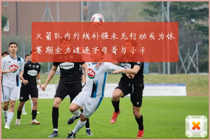 火箭队内外线补强未见行动或为休赛期全力追逐字母哥与小卡