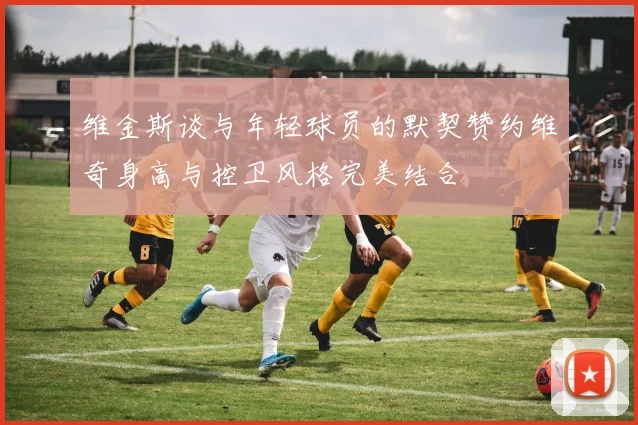 维金斯谈与年轻球员的默契赞约维奇身高与控卫风格完美结合