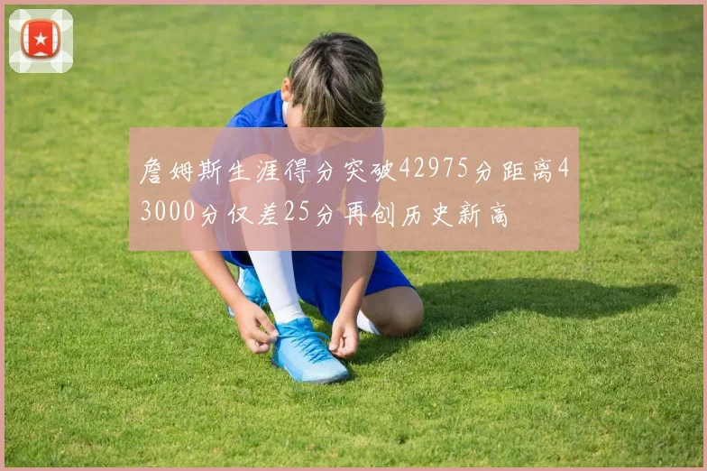 詹姆斯生涯得分突破42975分距离43000分仅差25分再创历史新高