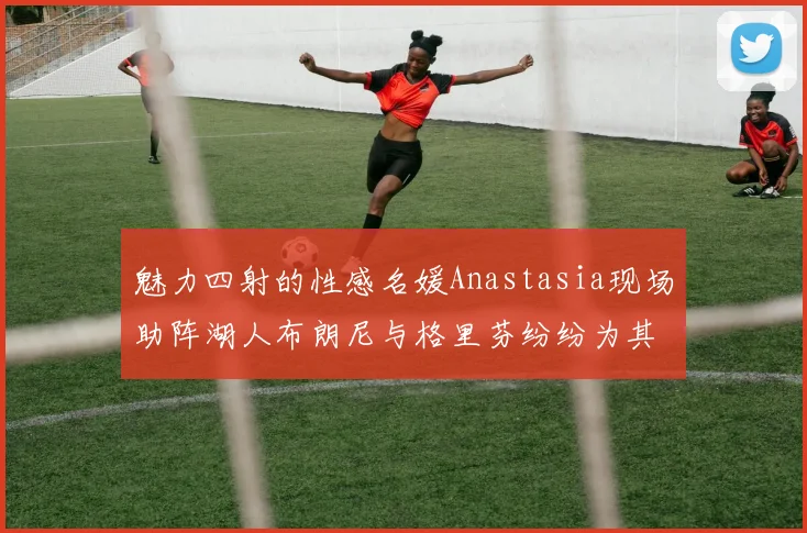 魅力四射的性感名媛Anastasia现场助阵湖人布朗尼与格里芬纷纷为其打call