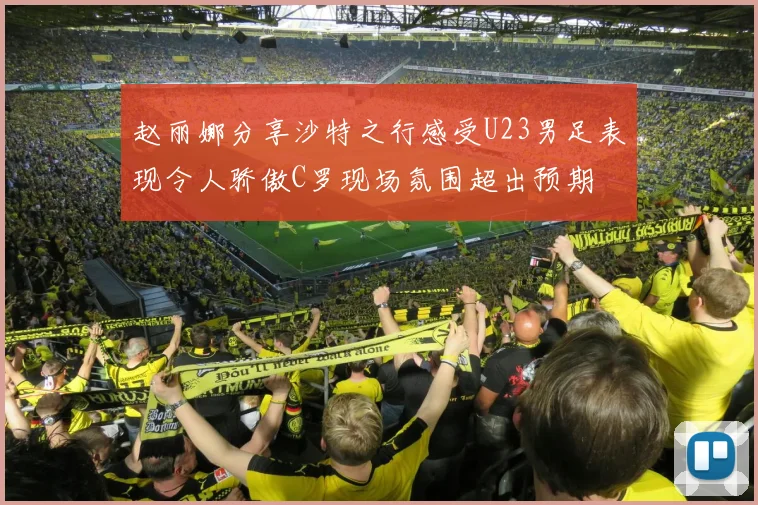 赵丽娜分享沙特之行感受U23男足表现令人骄傲C罗现场氛围超出预期