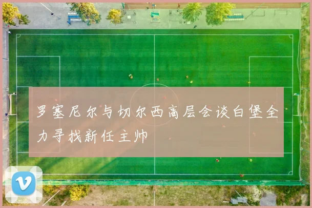 罗塞尼尔与切尔西高层会谈白堡全力寻找新任主帅