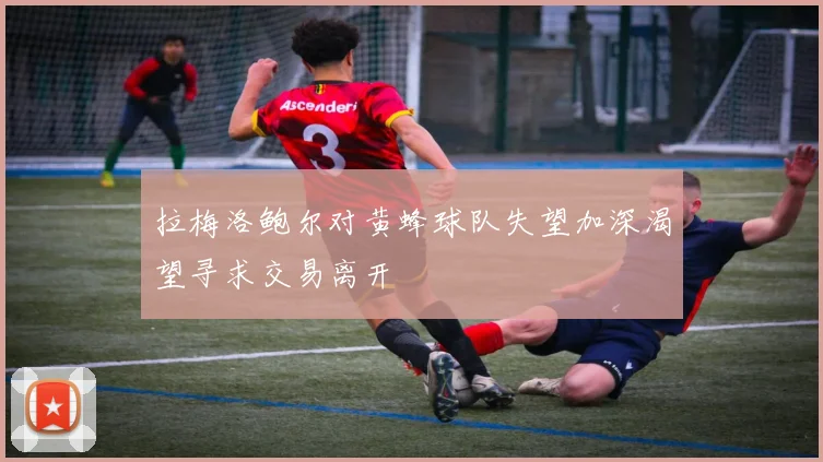 拉梅洛鲍尔对黄蜂球队失望加深渴望寻求交易离开