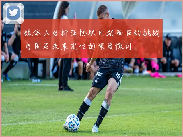 媒体人分析亚协联计划面临的挑战与国足未来定位的深度探讨