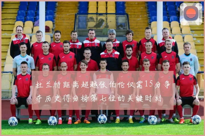 杜兰特距离超越张伯伦仅需15分争夺历史得分榜第七位的关键时刻