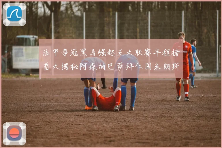 法甲争冠黑马崛起五大联赛半程榜首大揭秘阿森纳巴萨拜仁国米朗斯齐聚巅峰