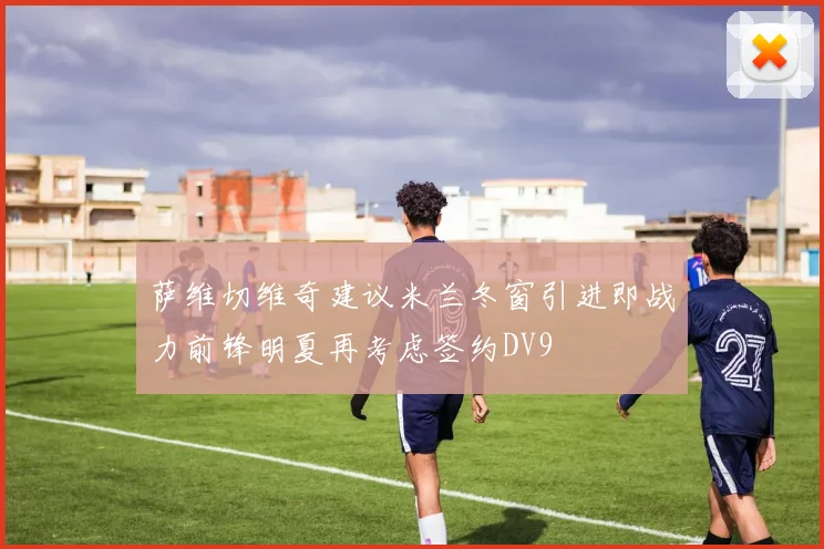 萨维切维奇建议米兰冬窗引进即战力前锋明夏再考虑签约DV9