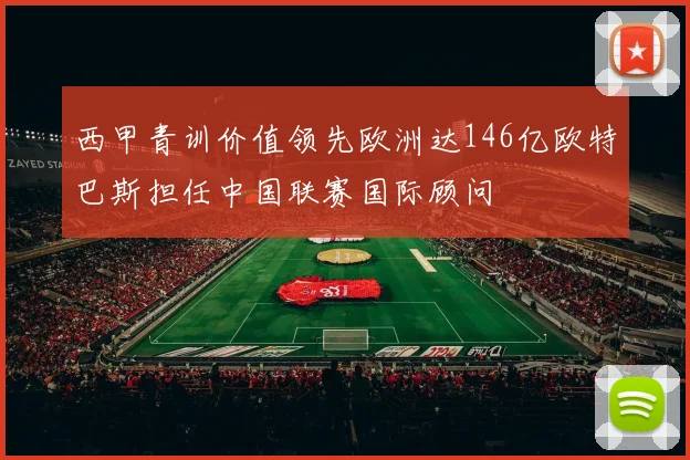 西甲青训价值领先欧洲达146亿欧特巴斯担任中国联赛国际顾问