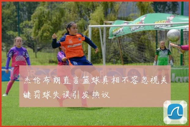 杰伦布朗直言篮球真相不容忽视关键罚球失误引发热议