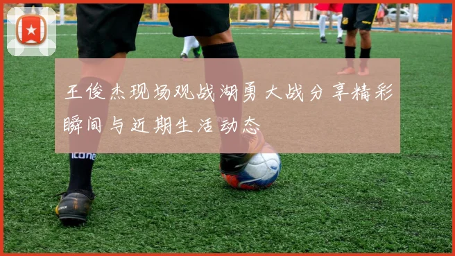 王俊杰现场观战湖勇大战分享精彩瞬间与近期生活动态