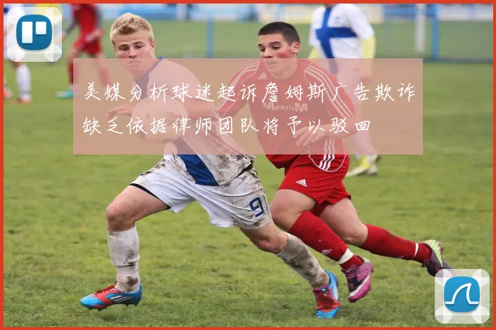 美媒分析球迷起诉詹姆斯广告欺诈缺乏依据律师团队将予以驳回