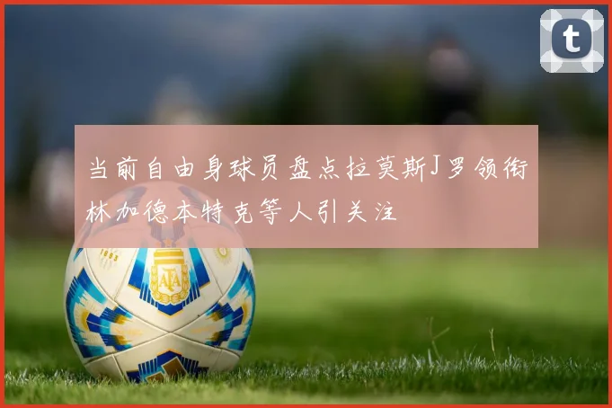 当前自由身球员盘点拉莫斯J罗领衔林加德本特克等人引关注