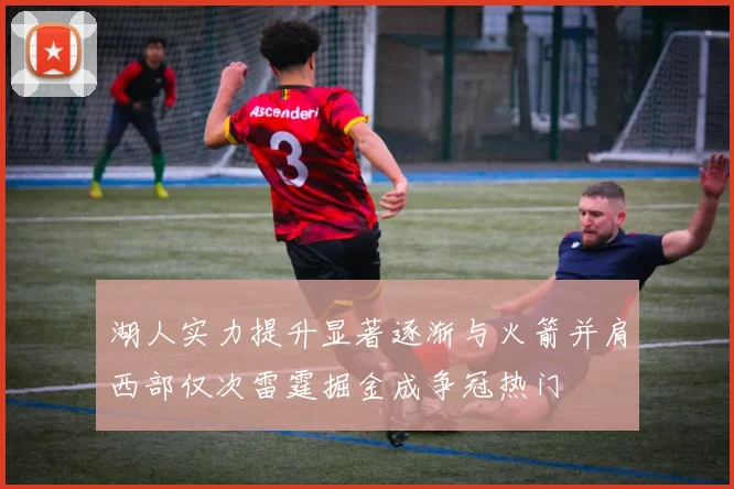 湖人实力提升显著逐渐与火箭并肩西部仅次雷霆掘金成争冠热门