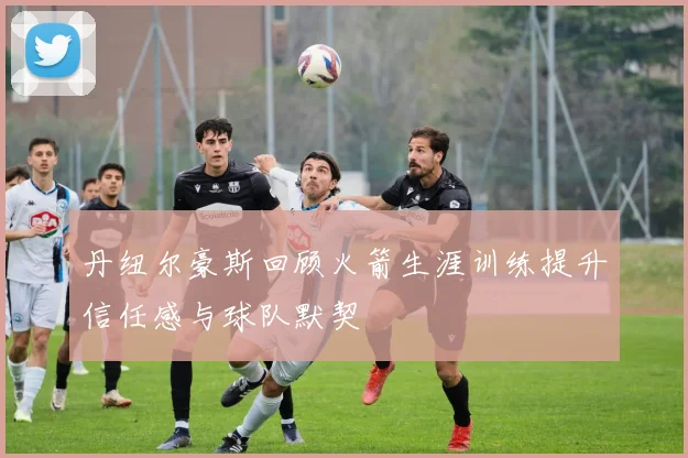 丹纽尔豪斯回顾火箭生涯训练提升信任感与球队默契