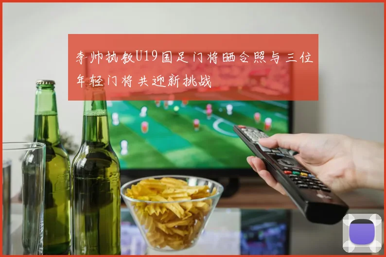 李帅执教U19国足门将晒合照与三位年轻门将共迎新挑战