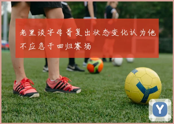 老里谈字母哥复出状态变化认为他不应急于回归赛场