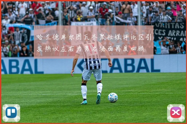 哈兰德库尔图瓦齐聚社媒评论区引发热议左右为男名场面再度回顾