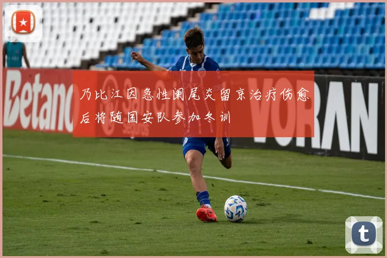乃比江因急性阑尾炎留京治疗伤愈后将随国安队参加冬训