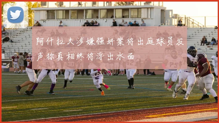 阿什拉夫涉嫌强奸案将出庭球员发声称真相终将浮出水面