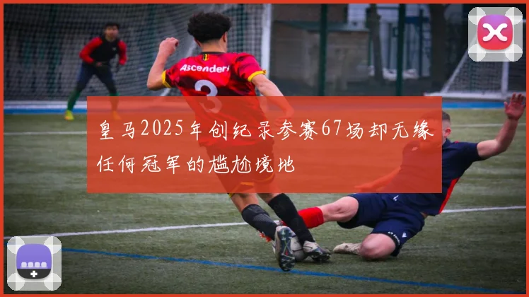 皇马2025年创纪录参赛67场却无缘任何冠军的尴尬境地