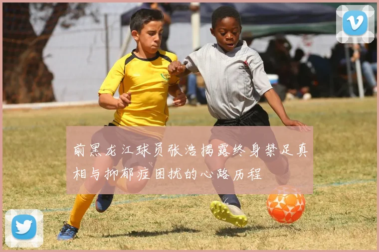 前黑龙江球员张浩揭露终身禁足真相与抑郁症困扰的心路历程