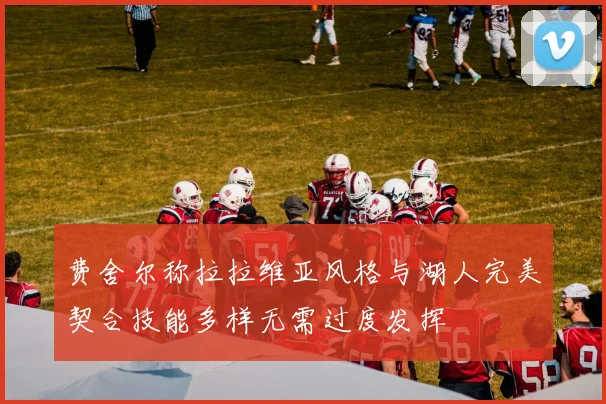 费舍尔称拉拉维亚风格与湖人完美契合技能多样无需过度发挥