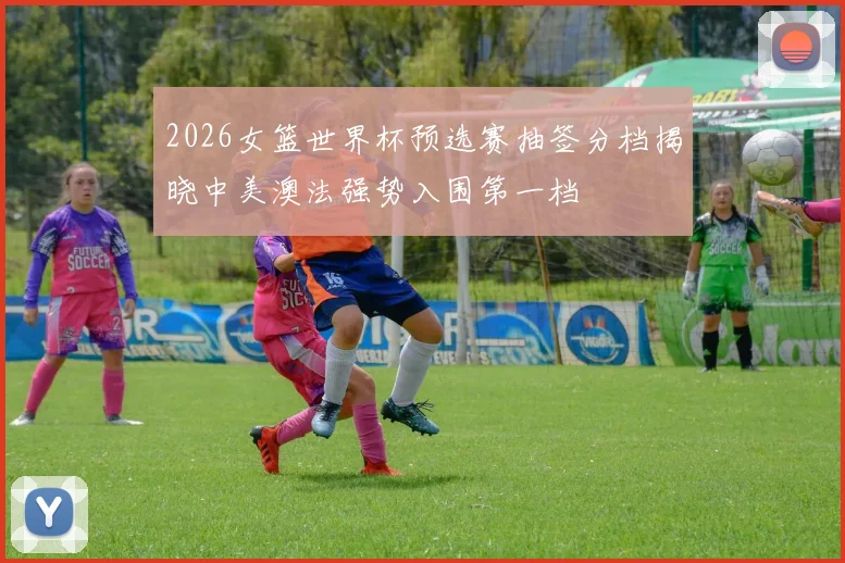 2026女篮世界杯预选赛抽签分档揭晓中美澳法强势入围第一档